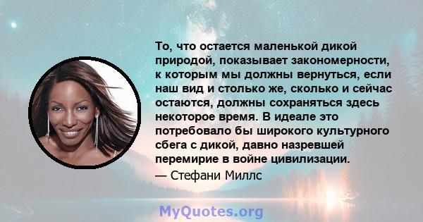 То, что остается маленькой дикой природой, показывает закономерности, к которым мы должны вернуться, если наш вид и столько же, сколько и сейчас остаются, должны сохраняться здесь некоторое время. В идеале это