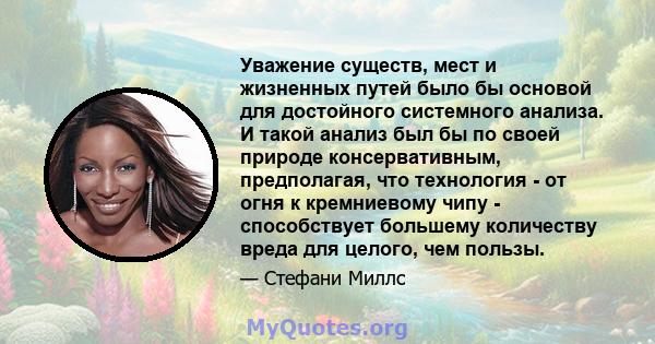 Уважение существ, мест и жизненных путей было бы основой для достойного системного анализа. И такой анализ был бы по своей природе консервативным, предполагая, что технология - от огня к кремниевому чипу - способствует