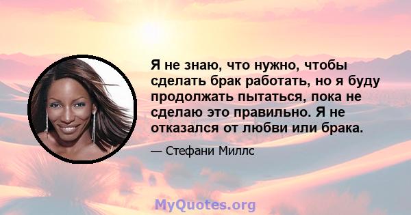 Я не знаю, что нужно, чтобы сделать брак работать, но я буду продолжать пытаться, пока не сделаю это правильно. Я не отказался от любви или брака.