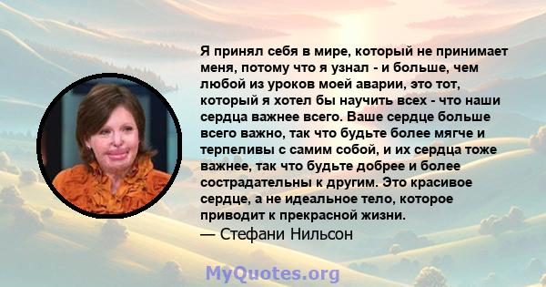 Я принял себя в мире, который не принимает меня, потому что я узнал - и больше, чем любой из уроков моей аварии, это тот, который я хотел бы научить всех - что наши сердца важнее всего. Ваше сердце больше всего важно,