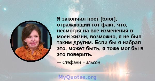 Я закончил пост [блог], отражающий тот факт, что, несмотря на все изменения в моей жизни, возможно, я не был таким другим. Если бы я набрал это, может быть, я тоже мог бы в это поверить.