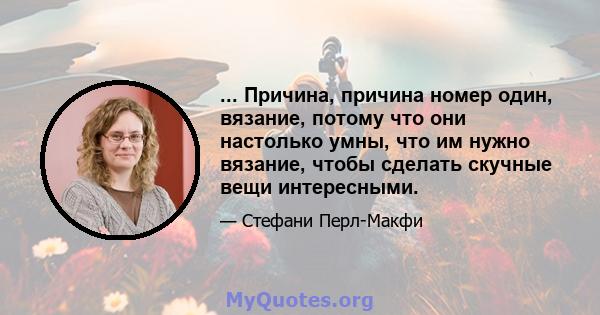 ... Причина, причина номер один, вязание, потому что они настолько умны, что им нужно вязание, чтобы сделать скучные вещи интересными.