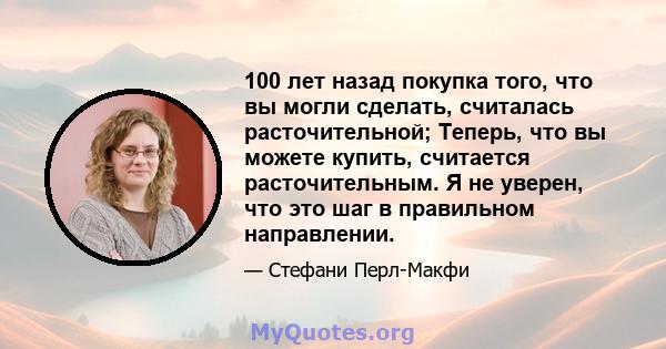 100 лет назад покупка того, что вы могли сделать, считалась расточительной; Теперь, что вы можете купить, считается расточительным. Я не уверен, что это шаг в правильном направлении.