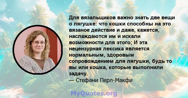 Для вязальщиков важно знать две вещи о лягушке: что кошки способны на это вязаное действие и даже, кажется, наслаждаются им и искали возможности для этого; И эта нецензурная лексика является нормальным, здоровым