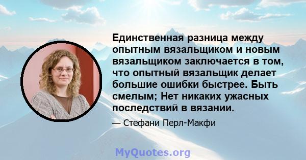 Единственная разница между опытным вязальщиком и новым вязальщиком заключается в том, что опытный вязальщик делает большие ошибки быстрее. Быть смелым; Нет никаких ужасных последствий в вязании.