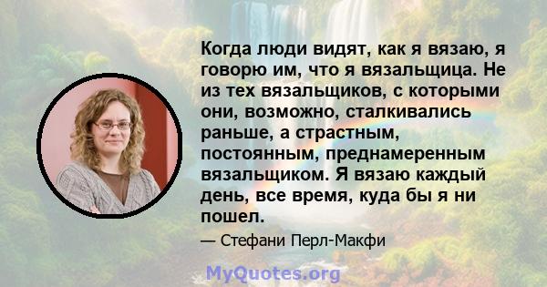 Когда люди видят, как я вязаю, я говорю им, что я вязальщица. Не из тех вязальщиков, с которыми они, возможно, сталкивались раньше, а страстным, постоянным, преднамеренным вязальщиком. Я вязаю каждый день, все время,