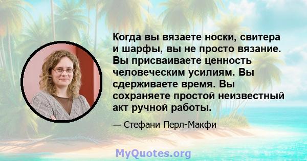 Когда вы вязаете носки, свитера и шарфы, вы не просто вязание. Вы присваиваете ценность человеческим усилиям. Вы сдерживаете время. Вы сохраняете простой неизвестный акт ручной работы.