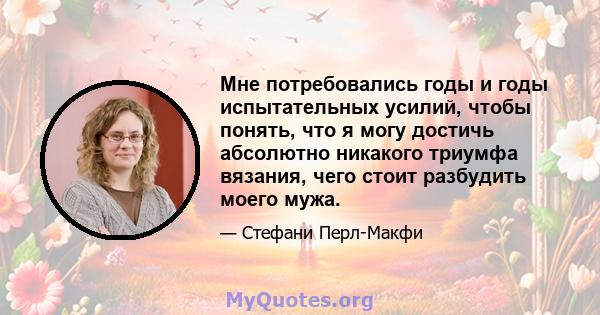 Мне потребовались годы и годы испытательных усилий, чтобы понять, что я могу достичь абсолютно никакого триумфа вязания, чего стоит разбудить моего мужа.