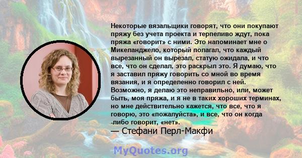 Некоторые вязальщики говорят, что они покупают пряжу без учета проекта и терпеливо ждут, пока пряжа «говорит» с ними. Это напоминает мне о Микеланджело, который полагал, что каждый вырезанный он вырезал, статую ожидала, 