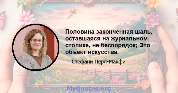 Половина законченная шаль, оставшаяся на журнальном столике, не беспорядок; Это объект искусства.