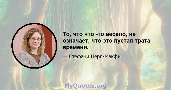 То, что что -то весело, не означает, что это пустая трата времени.