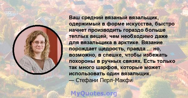 Ваш средний вязаный вязальщик, одержимый в форме искусства, быстро начнет производить гораздо больше теплых вещей, чем необходимо даже для вязальщика в арктике. Вязание порождает щедрость, правда ... но, возможно, в