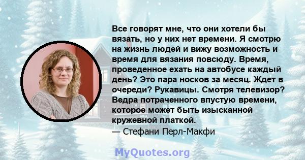 Все говорят мне, что они хотели бы вязать, но у них нет времени. Я смотрю на жизнь людей и вижу возможность и время для вязания повсюду. Время, проведенное ехать на автобусе каждый день? Это пара носков за месяц. Ждет в 