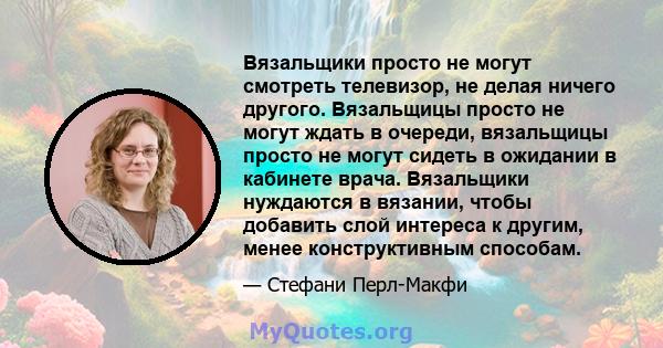 Вязальщики просто не могут смотреть телевизор, не делая ничего другого. Вязальщицы просто не могут ждать в очереди, вязальщицы просто не могут сидеть в ожидании в кабинете врача. Вязальщики нуждаются в вязании, чтобы