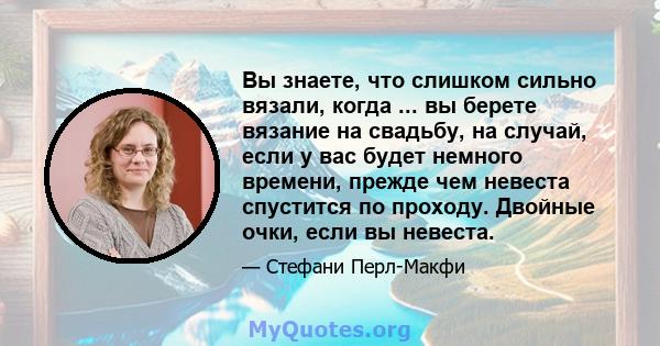 Вы знаете, что слишком сильно вязали, когда ... вы берете вязание на свадьбу, на случай, если у вас будет немного времени, прежде чем невеста спустится по проходу. Двойные очки, если вы невеста.