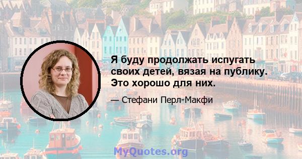 Я буду продолжать испугать своих детей, вязая на публику. Это хорошо для них.