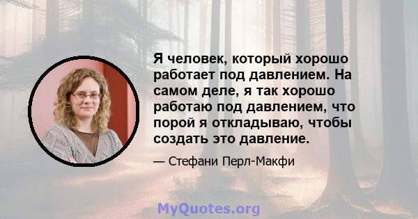 Я человек, который хорошо работает под давлением. На самом деле, я так хорошо работаю под давлением, что порой я откладываю, чтобы создать это давление.