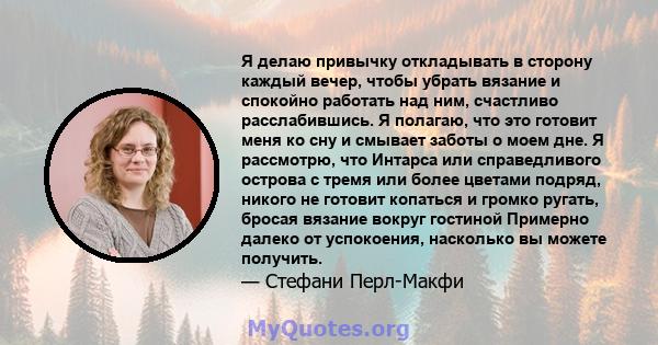 Я делаю привычку откладывать в сторону каждый вечер, чтобы убрать вязание и спокойно работать над ним, счастливо расслабившись. Я полагаю, что это готовит меня ко сну и смывает заботы о моем дне. Я рассмотрю, что