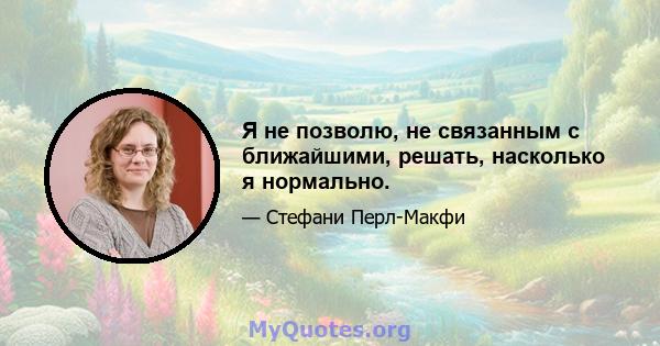 Я не позволю, не связанным с ближайшими, решать, насколько я нормально.