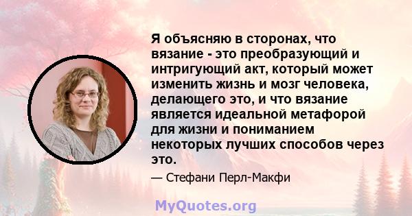 Я объясняю в сторонах, что вязание - это преобразующий и интригующий акт, который может изменить жизнь и мозг человека, делающего это, и что вязание является идеальной метафорой для жизни и пониманием некоторых лучших