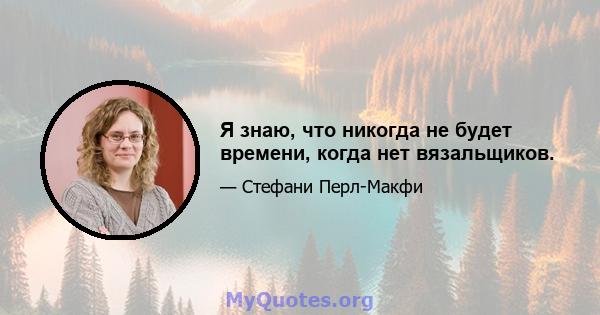 Я знаю, что никогда не будет времени, когда нет вязальщиков.