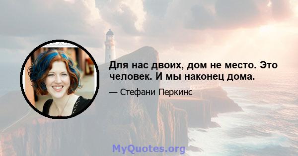 Для нас двоих, дом не место. Это человек. И мы наконец дома.