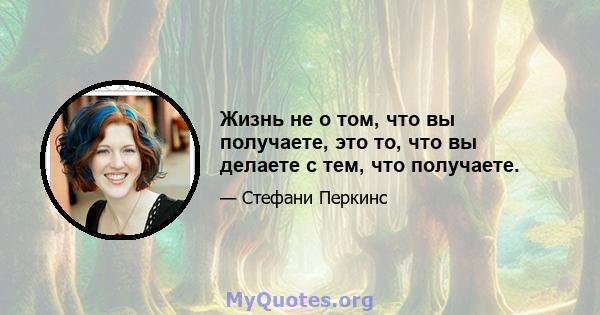 Жизнь не о том, что вы получаете, это то, что вы делаете с тем, что получаете.