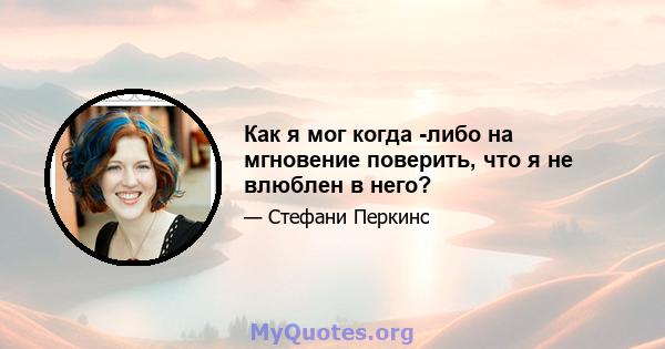 Как я мог когда -либо на мгновение поверить, что я не влюблен в него?