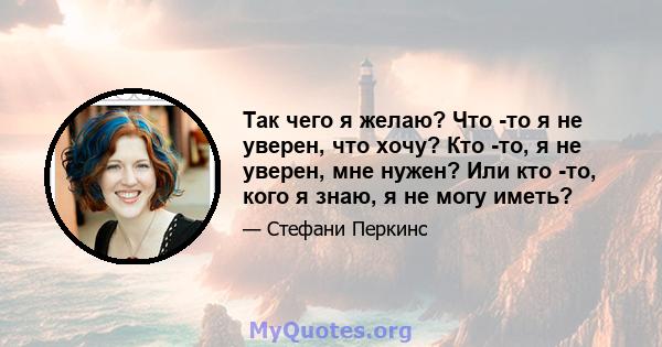 Так чего я желаю? Что -то я не уверен, что хочу? Кто -то, я не уверен, мне нужен? Или кто -то, кого я знаю, я не могу иметь?