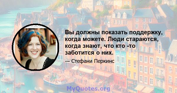 Вы должны показать поддержку, когда можете. Люди стараются, когда знают, что кто -то заботится о них.