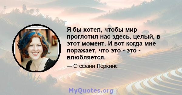 Я бы хотел, чтобы мир проглотил нас здесь, целый, в этот момент. И вот когда мне поражает, что это - это - влюбляется.