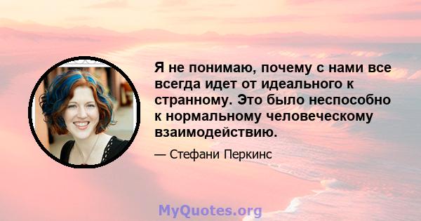 Я не понимаю, почему с нами все всегда идет от идеального к странному. Это было неспособно к нормальному человеческому взаимодействию.