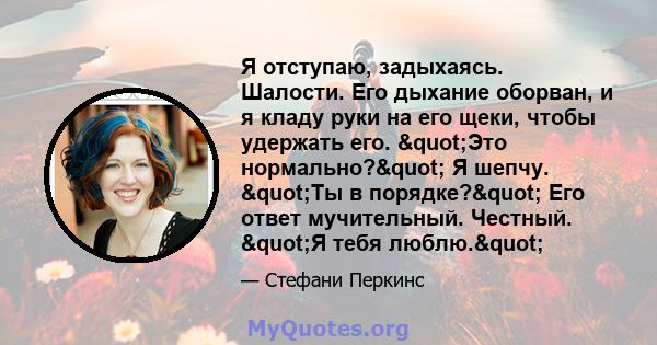 Я отступаю, задыхаясь. Шалости. Его дыхание оборван, и я кладу руки на его щеки, чтобы удержать его. "Это нормально?" Я шепчу. "Ты в порядке?" Его ответ мучительный. Честный. "Я тебя люблю."