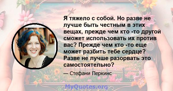 Я тяжело с собой. Но разве не лучше быть честным в этих вещах, прежде чем кто -то другой сможет использовать их против вас? Прежде чем кто -то еще может разбить тебе сердце? Разве не лучше разорвать это самостоятельно?