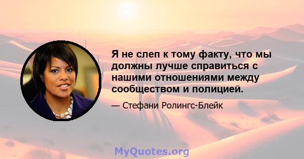 Я не слеп к тому факту, что мы должны лучше справиться с нашими отношениями между сообществом и полицией.