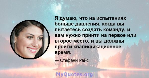 Я думаю, что на испытаниях больше давления, когда вы пытаетесь создать команду, и вам нужно прийти на первое или второе место, и вы должны пройти квалификационное время.