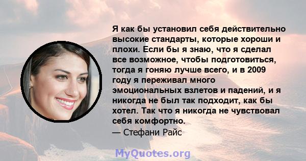 Я как бы установил себя действительно высокие стандарты, которые хороши и плохи. Если бы я знаю, что я сделал все возможное, чтобы подготовиться, тогда я гоняю лучше всего, и в 2009 году я переживал много эмоциональных