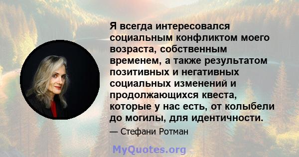 Я всегда интересовался социальным конфликтом моего возраста, собственным временем, а также результатом позитивных и негативных социальных изменений и продолжающихся квеста, которые у нас есть, от колыбели до могилы, для 