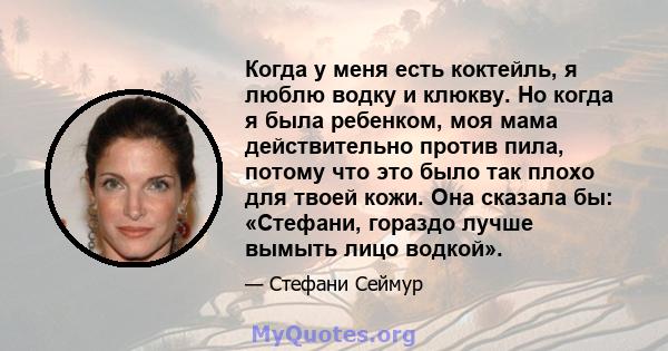 Когда у меня есть коктейль, я люблю водку и клюкву. Но когда я была ребенком, моя мама действительно против пила, потому что это было так плохо для твоей кожи. Она сказала бы: «Стефани, гораздо лучше вымыть лицо водкой».