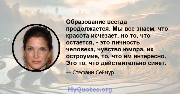 Образование всегда продолжается. Мы все знаем, что красота исчезает, но то, что остается, - это личность человека, чувство юмора, их остроумие, то, что им интересно. Это то, что действительно сияет.