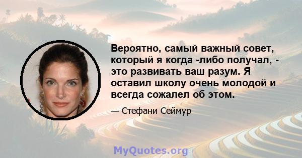 Вероятно, самый важный совет, который я когда -либо получал, - это развивать ваш разум. Я оставил школу очень молодой и всегда сожалел об этом.