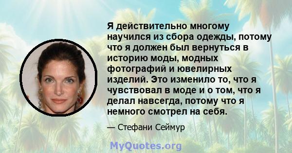 Я действительно многому научился из сбора одежды, потому что я должен был вернуться в историю моды, модных фотографий и ювелирных изделий. Это изменило то, что я чувствовал в моде и о том, что я делал навсегда, потому