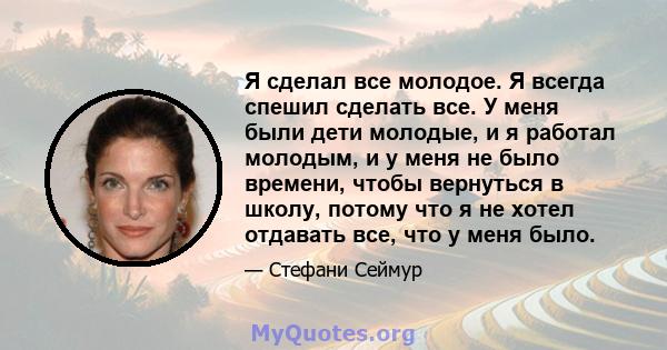 Я сделал все молодое. Я всегда спешил сделать все. У меня были дети молодые, и я работал молодым, и у меня не было времени, чтобы вернуться в школу, потому что я не хотел отдавать все, что у меня было.