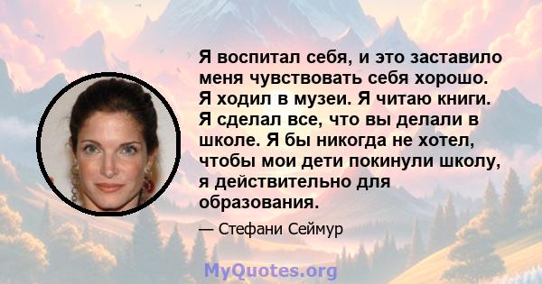 Я воспитал себя, и это заставило меня чувствовать себя хорошо. Я ходил в музеи. Я читаю книги. Я сделал все, что вы делали в школе. Я бы никогда не хотел, чтобы мои дети покинули школу, я действительно для образования.