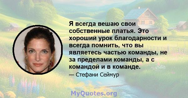 Я всегда вешаю свои собственные платья. Это хороший урок благодарности и всегда помнить, что вы являетесь частью команды, не за пределами команды, а с командой и в команде.