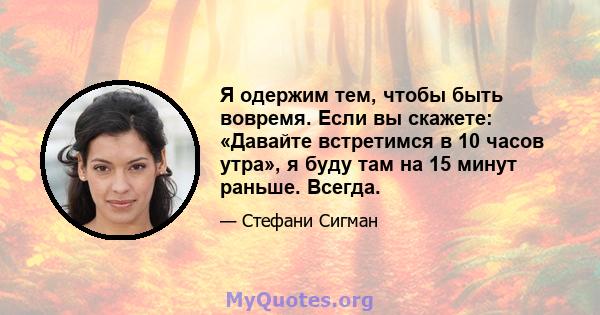 Я одержим тем, чтобы быть вовремя. Если вы скажете: «Давайте встретимся в 10 часов утра», я буду там на 15 минут раньше. Всегда.