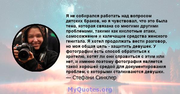 Я не собирался работать над вопросом детских браков, но я чувствовал, что это была тема, которая связана со многими другими проблемами, такими как кислотные атаки, самосожжение и калечащие средства женского генитала. Я