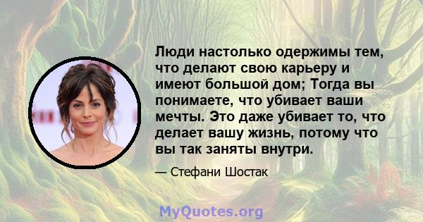 Люди настолько одержимы тем, что делают свою карьеру и имеют большой дом; Тогда вы понимаете, что убивает ваши мечты. Это даже убивает то, что делает вашу жизнь, потому что вы так заняты внутри.