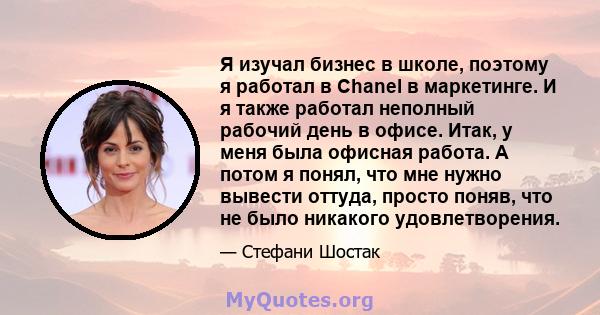 Я изучал бизнес в школе, поэтому я работал в Chanel в маркетинге. И я также работал неполный рабочий день в офисе. Итак, у меня была офисная работа. А потом я понял, что мне нужно вывести оттуда, просто поняв, что не
