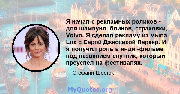 Я начал с рекламных роликов - для шампуня, блинов, страховки, Volvo. Я сделал рекламу из мыла Lux с Сарой Джессикой Паркер. И я получил роль в инди -фильме под названием спутник, который преуспел на фестивалях.